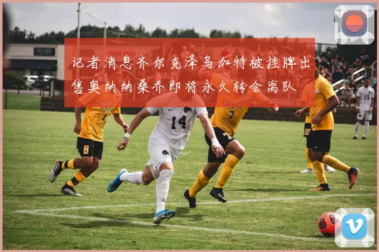 记者消息齐尔克泽乌加特被挂牌出售奥纳纳桑乔即将永久转会离队