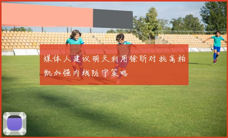 媒体人建议明天利用徐昕对抗高柏凯加强内线防守策略