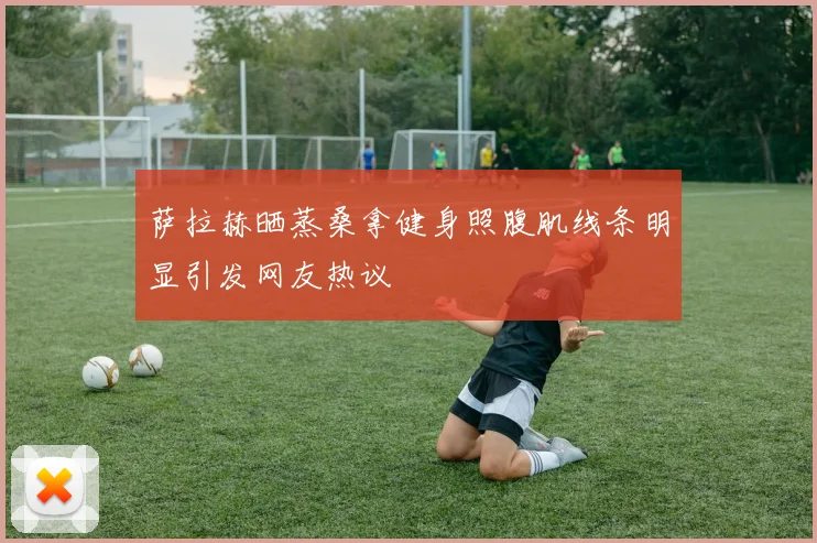 萨拉赫晒蒸桑拿健身照腹肌线条明显引发网友热议
