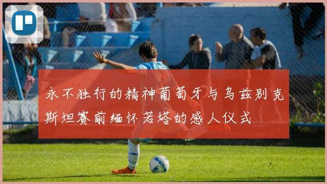 永不独行的精神葡萄牙与乌兹别克斯坦赛前缅怀若塔的感人仪式