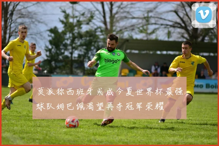 莫派称西班牙或成今夏世界杯最强球队姆巴佩渴望再夺冠军荣耀