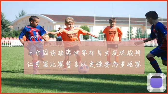 卡尔因伤缺席世界杯与女友观战拜仁男篮比赛誓言以更强姿态重返赛场