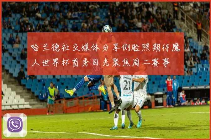 哈兰德社交媒体分享侧脸照期待魔人世界杯首秀目光聚焦周二赛事