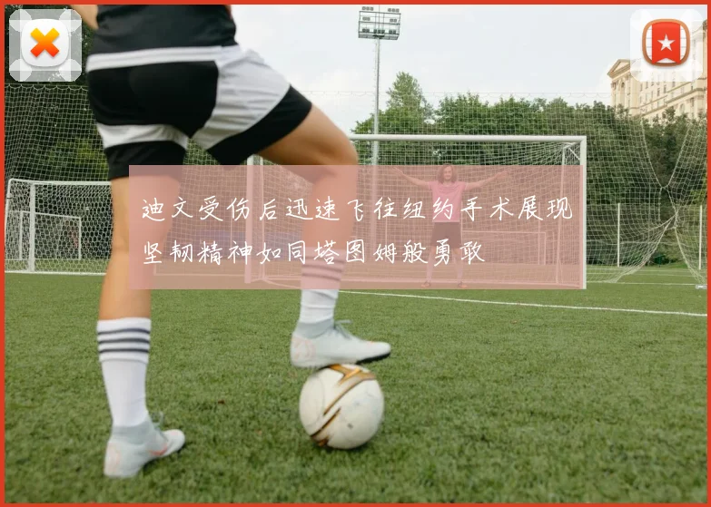 迪文受伤后迅速飞往纽约手术展现坚韧精神如同塔图姆般勇敢