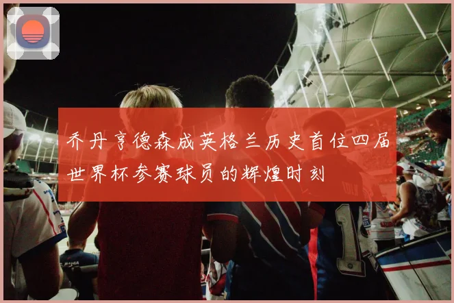 乔丹亨德森成英格兰历史首位四届世界杯参赛球员的辉煌时刻