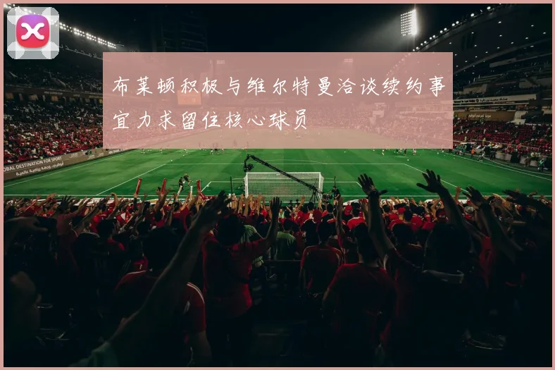 布莱顿积极与维尔特曼洽谈续约事宜力求留住核心球员