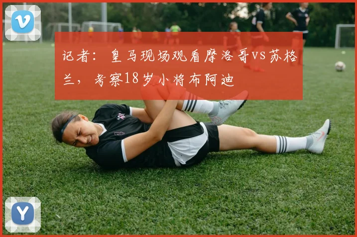 记者：皇马现场观看摩洛哥vs苏格兰，考察18岁小将布阿迪
