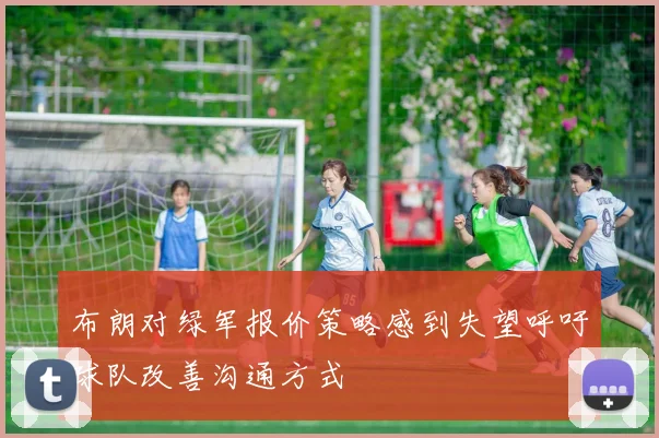 布朗对绿军报价策略感到失望呼吁球队改善沟通方式