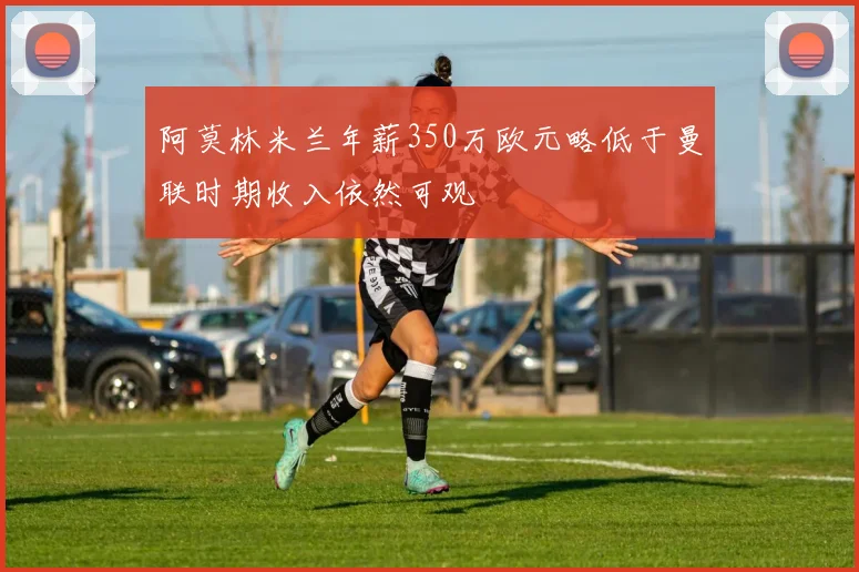 阿莫林米兰年薪350万欧元略低于曼联时期收入依然可观