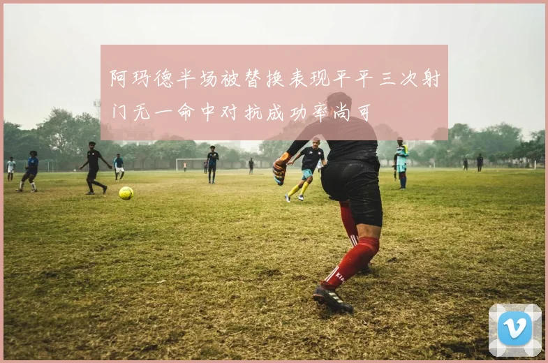 阿玛德半场被替换表现平平三次射门无一命中对抗成功率尚可