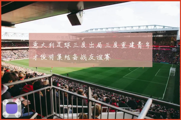意大利足球三度出局三度重建青年才俊将集结备战友谊赛