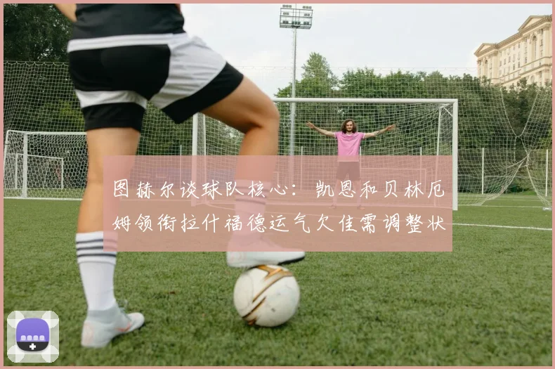 图赫尔谈球队核心：凯恩和贝林厄姆领衔拉什福德运气欠佳需调整状态