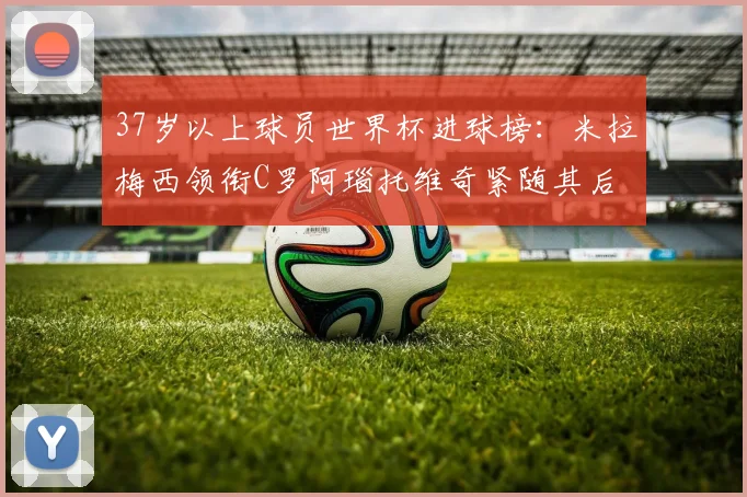 37岁以上球员世界杯进球榜：米拉梅西领衔C罗阿瑙托维奇紧随其后