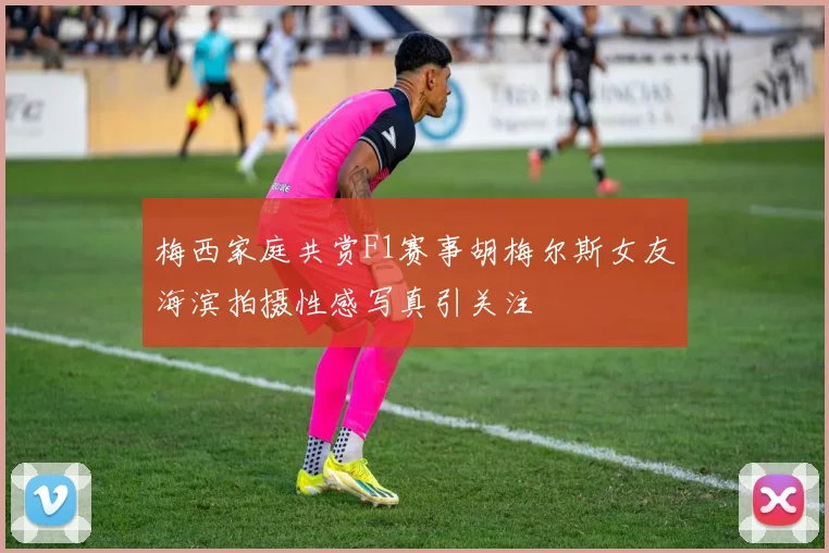 梅西家庭共赏F1赛事胡梅尔斯女友海滨拍摄性感写真引关注