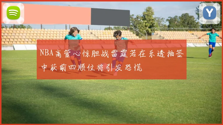 NBA高管心惊胆战雷霆若在乐透抽签中获前四顺位将引发恐慌