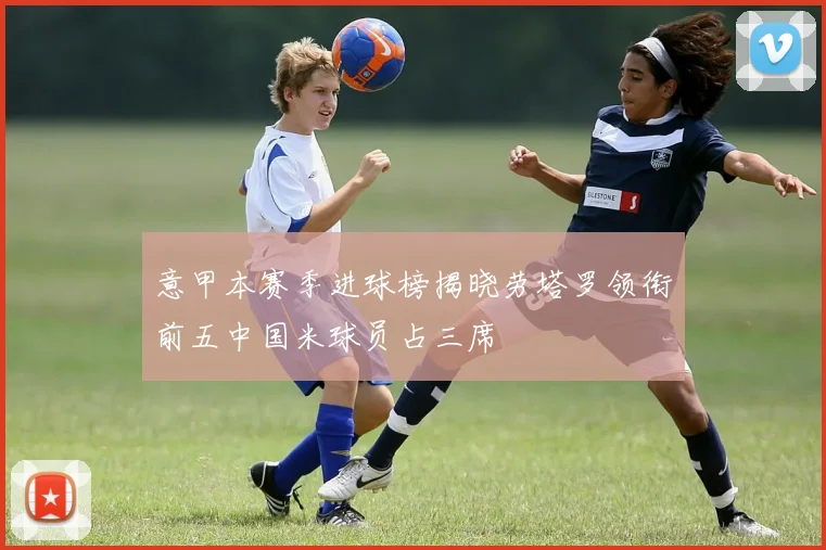 意甲本赛季进球榜揭晓劳塔罗领衔前五中国米球员占三席