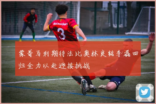 蒙哥马利期待法比奥林良铭李磊回归全力以赴迎接挑战