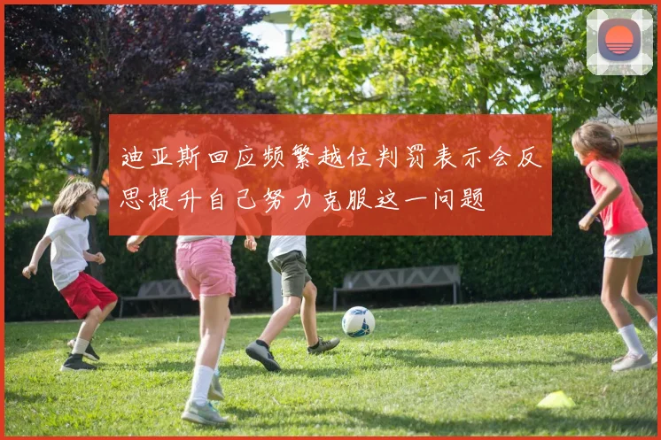 迪亚斯回应频繁越位判罚表示会反思提升自己努力克服这一问题