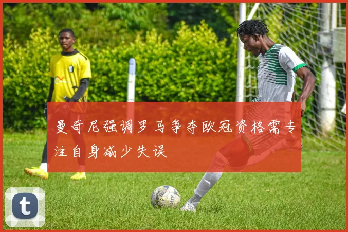 曼奇尼强调罗马争夺欧冠资格需专注自身减少失误