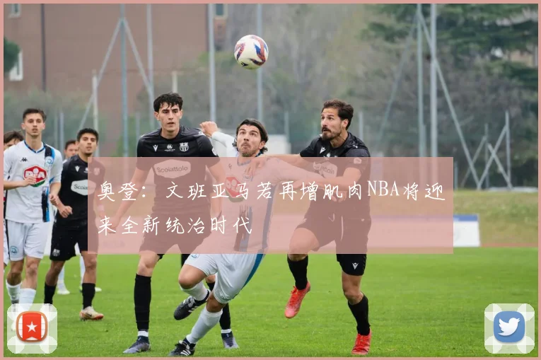 奥登：文班亚马若再增肌肉NBA将迎来全新统治时代