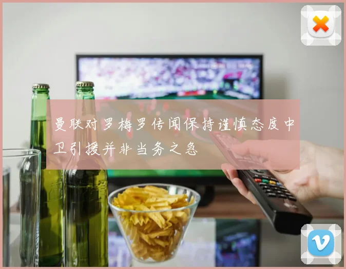 曼联对罗梅罗传闻保持谨慎态度中卫引援并非当务之急