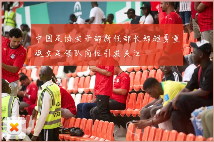 中国足协女子部新任部长郑超勇重返女足领队岗位引发关注