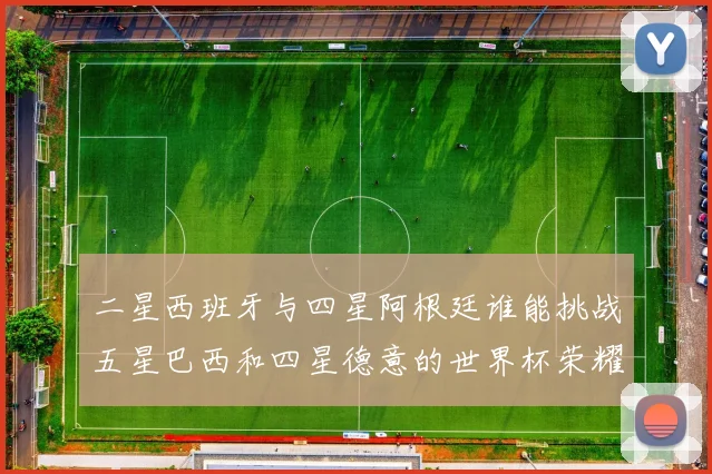 二星西班牙与四星阿根廷谁能挑战五星巴西和四星德意的世界杯荣耀