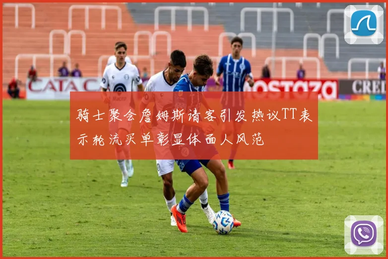 骑士聚会詹姆斯请客引发热议TT表示轮流买单彰显体面人风范