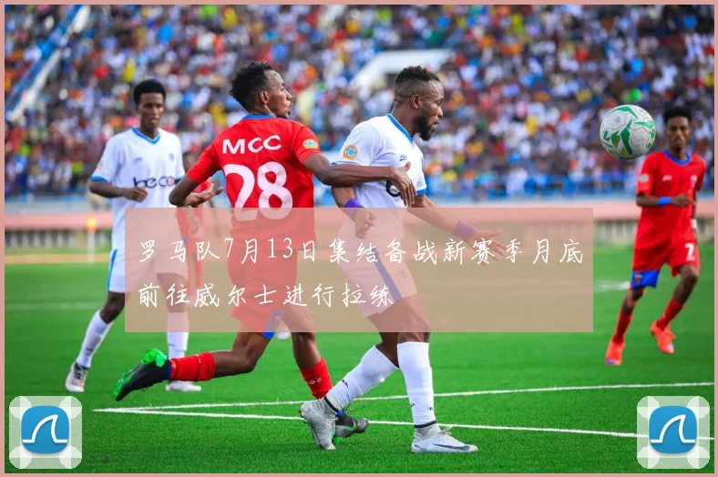 罗马队7月13日集结备战新赛季月底前往威尔士进行拉练