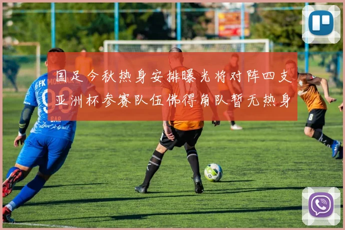 国足今秋热身安排曝光将对阵四支亚洲杯参赛队伍佛得角队暂无热身计划