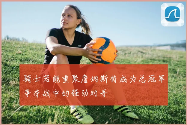 骑士若能重聚詹姆斯将成为总冠军争夺战中的强劲对手
