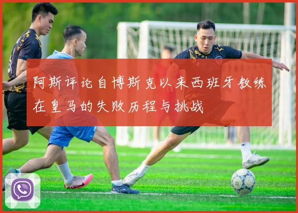 阿斯评论自博斯克以来西班牙教练在皇马的失败历程与挑战