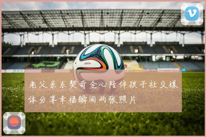 老父亲东契奇全心陪伴孩子社交媒体分享幸福瞬间两张照片