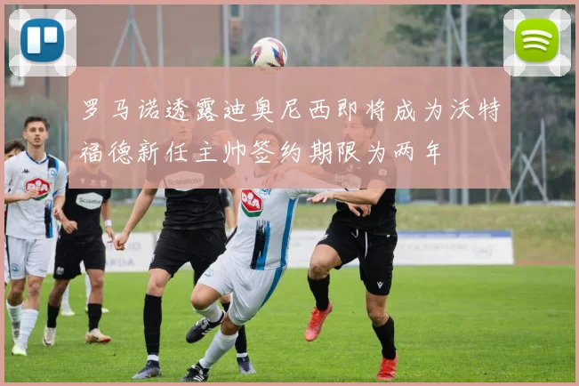 罗马诺透露迪奥尼西即将成为沃特福德新任主帅签约期限为两年