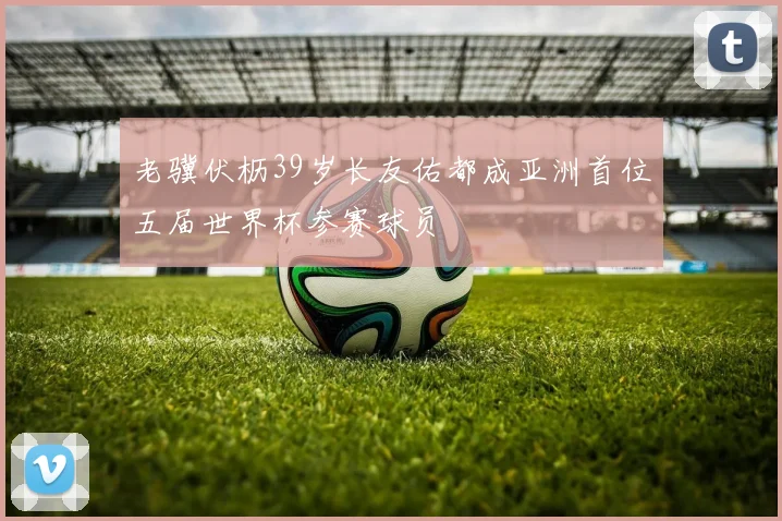 老骥伏枥39岁长友佑都成亚洲首位五届世界杯参赛球员