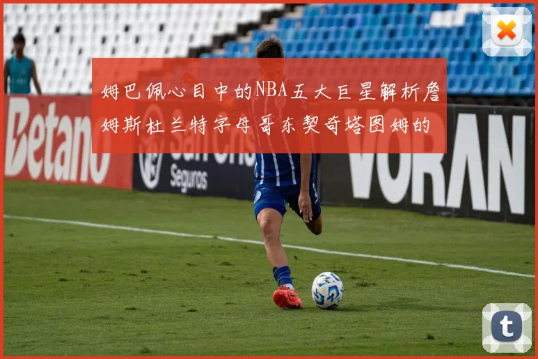姆巴佩心目中的NBA五大巨星解析詹姆斯杜兰特字母哥东契奇塔图姆的独特魅力